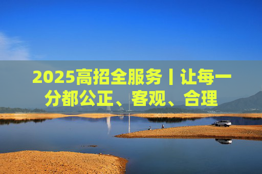 2025高招全服务丨让每一分都公正、客观、合理