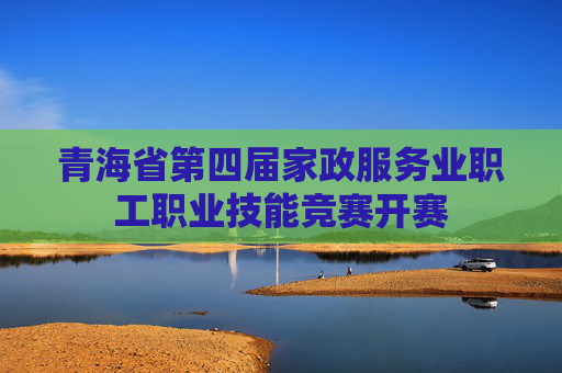 青海省第四届家政服务业职工职业技能竞赛开赛