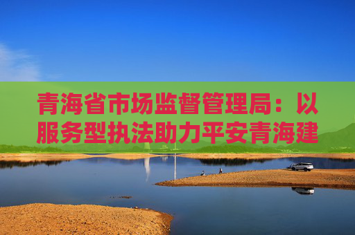 青海省市场监督管理局：以服务型执法助力平安青海建设