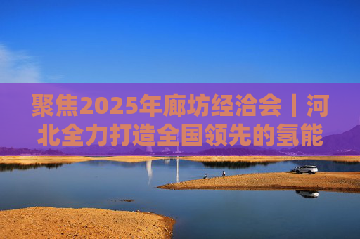聚焦2025年廊坊经洽会｜河北全力打造全国领先的氢能产业高地和生物医药创新集群