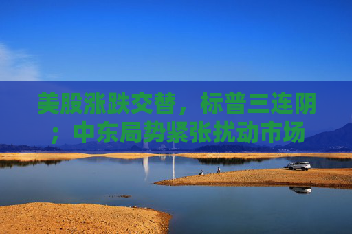 美股涨跌交替，标普三连阴；中东局势紧张扰动市场