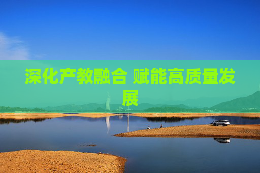 深化产教融合 赋能高质量发展