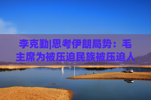 李克勤|思考伊朗局势：毛主席为被压迫民族被压迫人民伸张正义的想法说法做法为何那么得人心?得人心意味着什么？