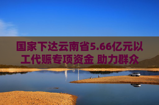 国家下达云南省5.66亿元以工代赈专项资金 助力群众就业增收