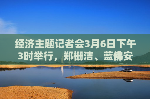 经济主题记者会3月6日下午3时举行，郑栅洁、蓝佛安、王文涛、潘功胜、吴清将答记者问