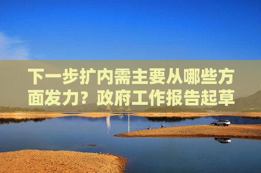 下一步扩内需主要从哪些方面发力？政府工作报告起草组负责人回应