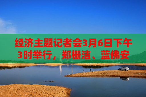 经济主题记者会3月6日下午3时举行，郑栅洁、蓝佛安、王文涛、潘功胜、吴清将答记者问