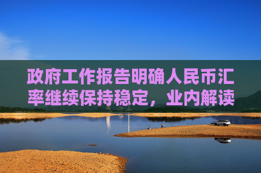 政府工作报告明确人民币汇率继续保持稳定，业内解读来了