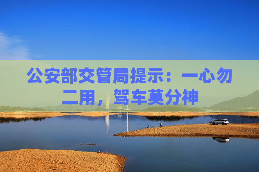 公安部交管局提示：一心勿二用，驾车莫分神