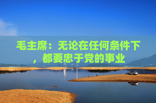 毛主席：无论在任何条件下，都要忠于党的事业
