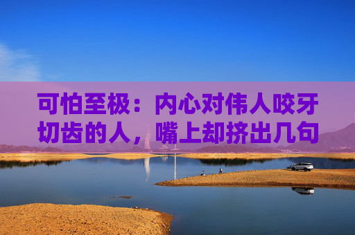 可怕至极：内心对伟人咬牙切齿的人，嘴上却挤出几句赞颂伟人的话！