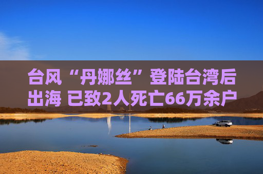 台风“丹娜丝”登陆台湾后出海 已致2人死亡66万余户断电