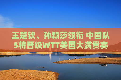 王楚钦、孙颖莎领衔 中国队5将晋级WTT美国大满贯赛单打32强