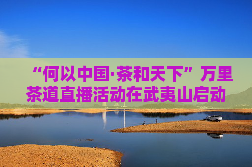 “何以中国·茶和天下”万里茶道直播活动在武夷山启动