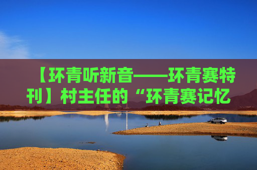 【环青听新音——环青赛特刊】村主任的“环青赛记忆”
