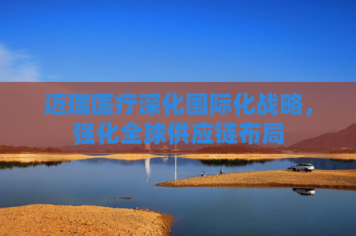 迈瑞医疗深化国际化战略，强化全球供应链布局