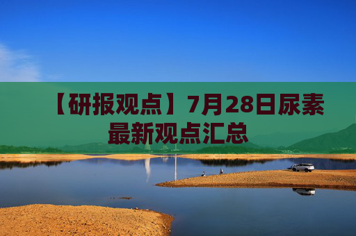 【研报观点】7月28日尿素最新观点汇总