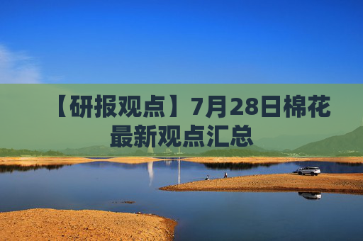 【研报观点】7月28日棉花最新观点汇总