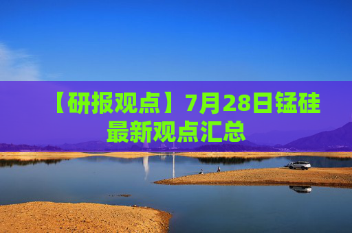 【研报观点】7月28日锰硅最新观点汇总