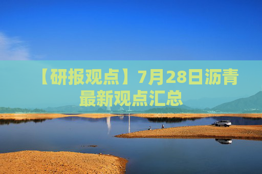 【研报观点】7月28日沥青最新观点汇总