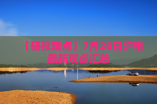 【研报观点】7月28日沪铝最新观点汇总