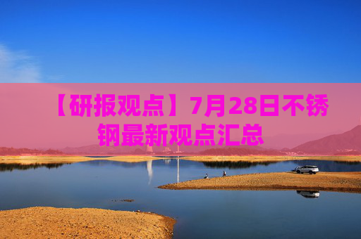 【研报观点】7月28日不锈钢最新观点汇总
