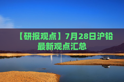 【研报观点】7月28日沪铅最新观点汇总