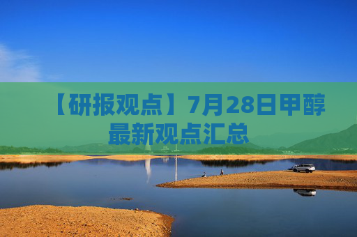 【研报观点】7月28日甲醇最新观点汇总