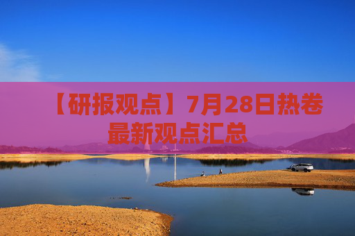 【研报观点】7月28日热卷最新观点汇总