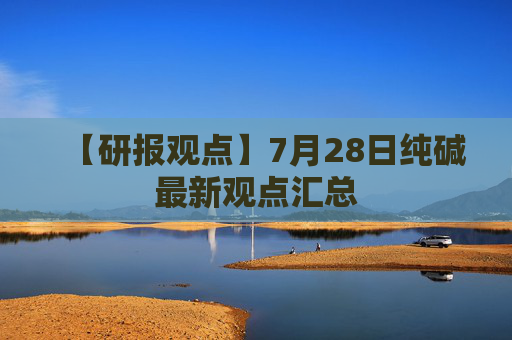 【研报观点】7月28日纯碱最新观点汇总