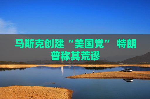 马斯克创建“美国党” 特朗普称其荒谬