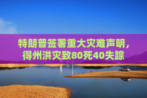 特朗普签署重大灾难声明，得州洪灾致80死40失踪