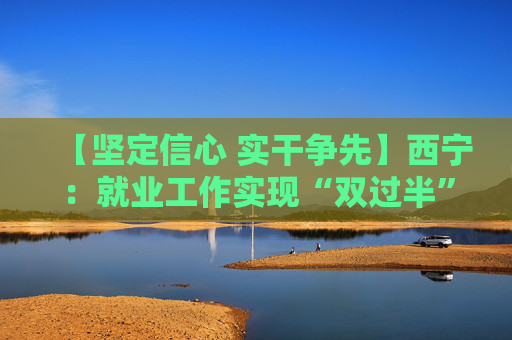 【坚定信心 实干争先】西宁：就业工作实现“双过半”