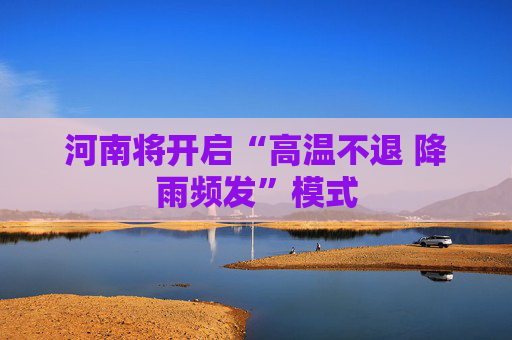 河南将开启“高温不退 降雨频发”模式