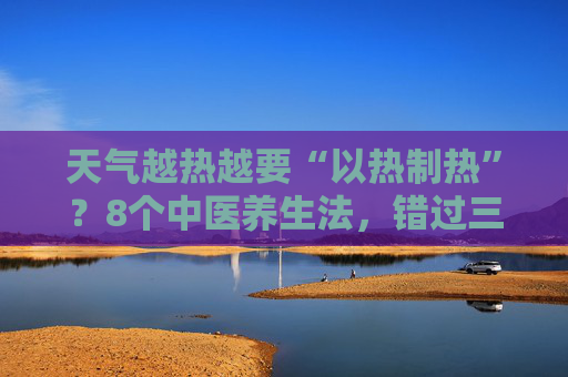 天气越热越要“以热制热”？8个中医养生法，错过三伏等一年！