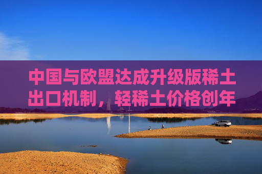 中国与欧盟达成升级版稀土出口机制，轻稀土价格创年内新高，关注稀土ETF易方达（159715）