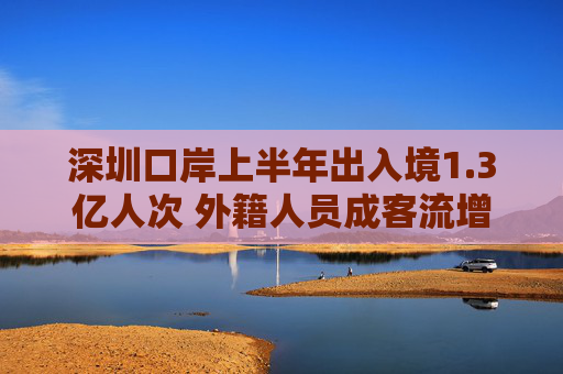 深圳口岸上半年出入境1.3亿人次 外籍人员成客流增长重要驱动力