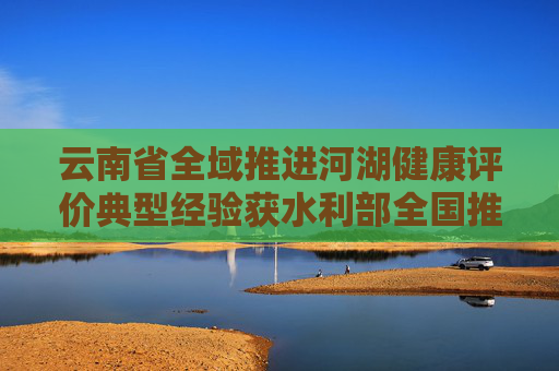 云南省全域推进河湖健康评价典型经验获水利部全国推广