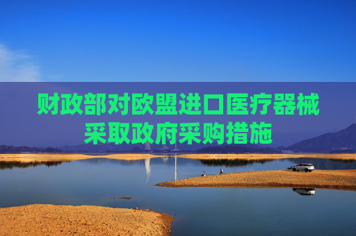 财政部对欧盟进口医疗器械采取政府采购措施