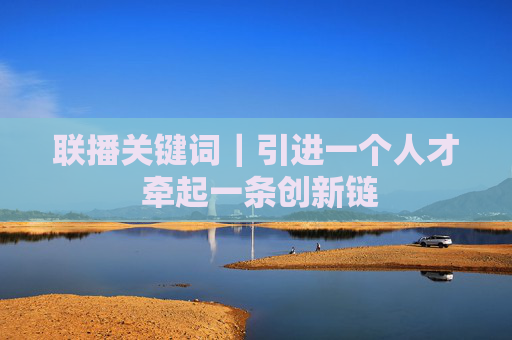 联播关键词｜引进一个人才 牵起一条创新链