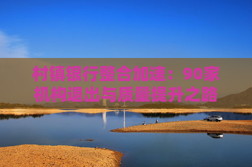 村镇银行整合加速：90家机构退出与质量提升之路