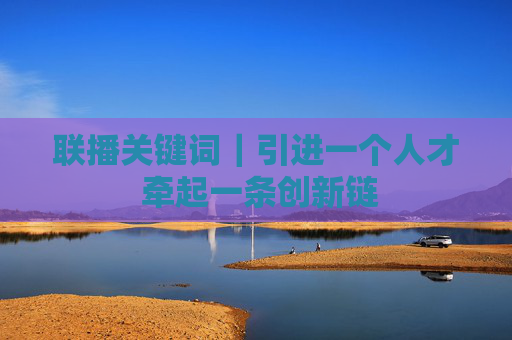联播关键词｜引进一个人才 牵起一条创新链