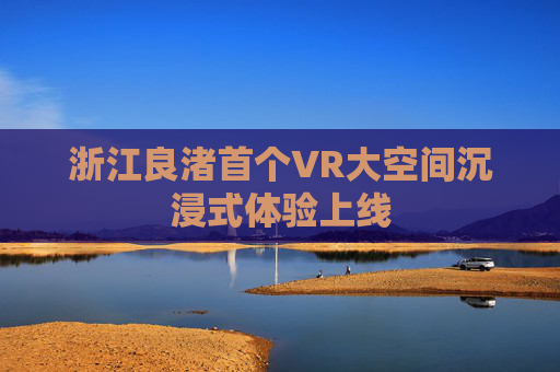 浙江良渚首个VR大空间沉浸式体验上线