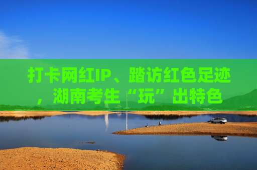 打卡网红IP、踏访红色足迹，湖南考生“玩”出特色