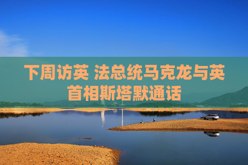 下周访英 法总统马克龙与英首相斯塔默通话