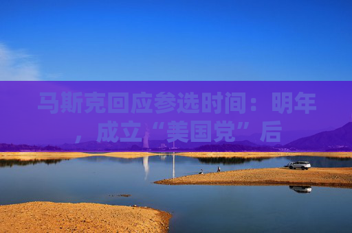 马斯克回应参选时间：明年，成立“美国党”后