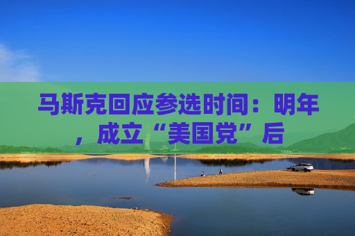 马斯克回应参选时间：明年，成立“美国党”后