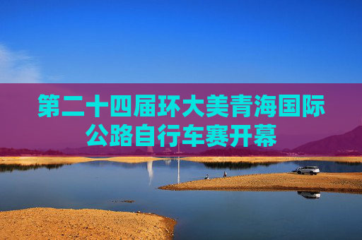 第二十四届环大美青海国际公路自行车赛开幕