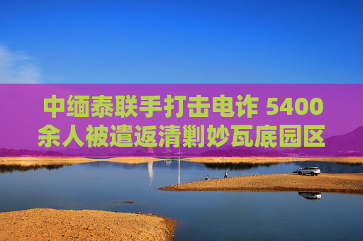 中缅泰联手打击电诈 5400余人被遣返清剿妙瓦底园区