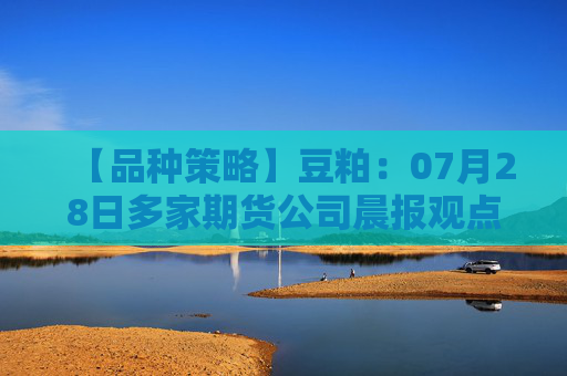 【品种策略】豆粕：07月28日多家期货公司晨报观点汇总